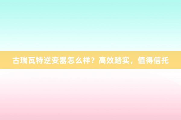 古瑞瓦特逆变器怎么样？高效踏实，值得信托