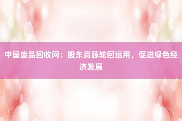 中国废品回收网：股东资源轮回运用，促进绿色经济发展